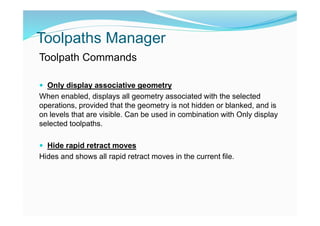 Toolpaths Manager
Toolpath Commands
 Only display associative geometry
When enabled, displays all geometry associated with the selected
operations, provided that the geometry is not hidden or blanked, and is
on levels that are visible. Can be used in combination with Only display
selected toolpaths.
 Hide rapid retract moves
Hides and shows all rapid retract moves in the current file.
 