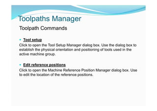 Toolpaths Manager
Toolpath Commands
 Tool setup
Click to open the Tool Setup Manager dialog box. Use the dialog box to
establish the physical orientation and positioning of tools used in the
active machine group.
 Edit reference positions
Click to open the Machine Reference Position Manager dialog box. Use
to edit the location of the reference positions.
 