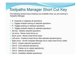 Toolpaths Manager Short Cut Key
The following shortcut keys (hotkeys) are available when you are working in
Toolpaths Manager.
 E - Expands or collapses all operations
 L - Toggles toolpath locking on selected operations
 P - Toggles posting on selected operations
 T - Toggles toolpath display for selected operations
 Del key - Deletes selected operations
 Up arrow - Moves Insert Arrow up
 Down arrow - Moves Insert Arrow down
 Left arrow - Positions Insert Arrow after selected operation/group
 Right arrow - Scrolls Toolpaths Manager list to make Insert Arrow visible
 Ctrl+C - Copies selected operation(s)
 Ctrl+X - Cuts selected operation(s)
 Ctrl+V - Pastes cut or copied operation(s)
 Ctrl+A - Selects all operations
 Ctrl+Z - Undeletes deleted operation(s)
 