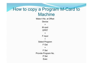 How to copy a Program M-Card to
Machine
Make 4 No. at Offset
Device
+
M card
OPRT
+
F input
+
Select Program
F Get
+
F Set
Provide Program No.
P Set
Exec
 