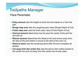 Toolpaths Manager
Face Parameter
 Entry amount sets the height at which the tool rapids to or from the
part.
 Rough step over sets the roughing pass value.(Rough Depth of Cut)
 Finish step over sets the finish pass value.(Finish Depth of Cut)
 Overcut amount determines how far pass the center of the part the
tool will cut.
 Retract amount determines the distance the tool moves away from
the face of the part before it moves to the start of the next cut.
 Stock to leave sets the remaining stock after the tool completes all
passes.
 Cut away from the center line sets the tool to start cutting closest to
the center line and cut away from the center line at each pass.
 