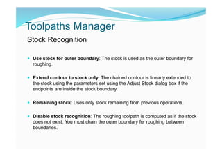 Toolpaths Manager
Stock Recognition
 Use stock for outer boundary: The stock is used as the outer boundary for
roughing.
 Extend contour to stock only: The chained contour is linearly extended to
the stock using the parameters set using the Adjust Stock dialog box if the
endpoints are inside the stock boundary.
 Remaining stock: Uses only stock remaining from previous operations.
 Disable stock recognition: The roughing toolpath is computed as if the stock
does not exist. You must chain the outer boundary for roughing between
boundaries.
 