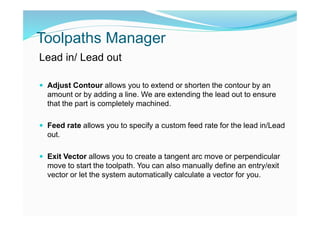 Toolpaths Manager
Lead in/ Lead out
 Adjust Contour allows you to extend or shorten the contour by an
amount or by adding a line. We are extending the lead out to ensure
that the part is completely machined.
 Feed rate allows you to specify a custom feed rate for the lead in/Lead
out.
 Exit Vector allows you to create a tangent arc move or perpendicular
move to start the toolpath. You can also manually define an entry/exit
vector or let the system automatically calculate a vector for you.
 