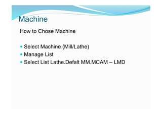 Machine
How to Chose Machine
 Select Machine (Mill/Lathe)
 Manage List
 Select List Lathe.Defalt MM.MCAM – LMD
 