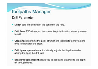 Toolpaths Manager
Drill Parameter
 Depth sets the locating of the bottom of the hole.
 Drill Point X,Z allows you to choose the point location where you want
to drill.
 Clearance determine the point at which the tool starts to move at the
feed rate towards the stock.
 Drill tip compensation automatically adjusts the depth value by
adding the tip of the drill to it.
 Breakthrough amount allows you to add extra distance to the depth
for through holes.
 