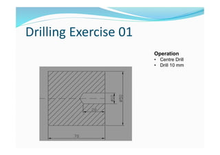 Drilling Exercise 01
Operation
• Centre Drill
• Drill 10 mm
 