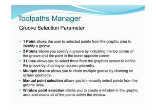 Toolpaths Manager
Groove Selection Parameter
 1 Point allows the user to selected points from the graphic area to
identify a groove.
 2 Points allows you specify a groove by indicating the top corner of
the groove and the point in the lower opposite corner.
 3 Lines allows you to select three from the graphics screen to define
the groove by chaining on screen geometry.
 Multiple chains allows you to chain multiple groove by chaining on
screen geometry.
 Manual point selection allows you to manually select points from the
graphic area.
 Window point selection allows you to create a window in the graphic
area and chains all of the points within the window.
 