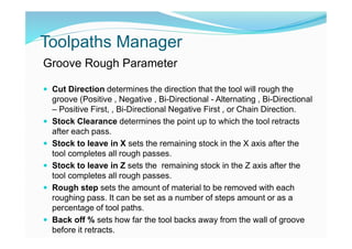 Toolpaths Manager
Groove Rough Parameter
 Cut Direction determines the direction that the tool will rough the
groove (Positive , Negative , Bi-Directional - Alternating , Bi-Directional
– Positive First, , Bi-Directional Negative First , or Chain Direction.
 Stock Clearance determines the point up to which the tool retracts
after each pass.
 Stock to leave in X sets the remaining stock in the X axis after the
tool completes all rough passes.
 Stock to leave in Z sets the remaining stock in the Z axis after the
tool completes all rough passes.
 Rough step sets the amount of material to be removed with each
roughing pass. It can be set as a number of steps amount or as a
percentage of tool paths.
 Back off % sets how far the tool backs away from the wall of groove
before it retracts.
 