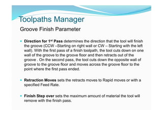 Toolpaths Manager
Groove Finish Parameter
 Direction for 1st Pass determines the direction that the tool will finish
the groove (CCW –Starting on right wall or CW – Starting with the left
wall). With the first pass of a finish toolpath, the tool cuts down on one
wall of the groove to the groove floor and then retracts out of the
groove . On the second pass, the tool cuts down the opposite wall of
groove to the groove floor and moves across the groove floor to the
point where the first pass ended.
 Retraction Moves sets the retracts moves to Rapid moves or with a
specified Feed Rate.
 Finish Step over sets the maximum amount of material the tool will
remove with the finish pass.
 