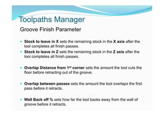 Toolpaths Manager
Groove Finish Parameter
 Stock to leave in X sets the remaining stock in the X axis after the
tool completes all finish passes.
 Stock to leave in Z sets the remaining stock in the Z axis after the
tool completes all finish passes.
 Overlap Distance from 1st corner sets the amount the tool cuts the
floor before retracting out of the groove.
 Overlap between passes sets the amount the tool overlaps the first
pass before it retracts.
 Wall Back off % sets how far the tool backs away from the wall of
groove before it retracts.
 