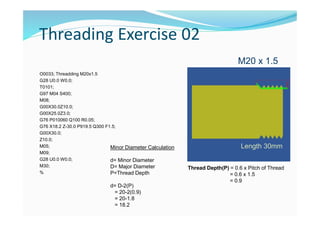 Threading Exercise 02
O0033; Threadding M20x1.5
G28 U0.0 W0.0;
T0101;
G97 M04 S400;
M08;
G00X30.0Z10.0;
G00X25.0Z3.0;
G76 P010060 Q100 R0.05;
G76 X18.2 Z-30.0 P919.5 Q300 F1.5;
G00X30.0;
Z10.0;
M05;
M09;
G28 U0.0 W0.0;
M30;
%
M20 x 1.5
Length 30mm
Thread Depth(P) = 0.6 x Pitch of Thread
= 0.6 x 1.5
= 0.9
Minor Diameter Calculation
d= Minor Diameter
D= Major Diameter
P=Thread Depth
d= D-2(P)
= 20-2(0.9)
= 20-1.8
= 18.2
 
