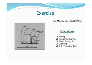 Exercise
Raw Material Size:-Dia.32X70mm
Operations
 Facing
 Rough Turning Tool
 Finish Turning Tool
 Grooving
 O.D. Threading Tool
 