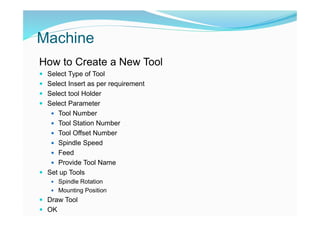 Machine
How to Create a New Tool
 Select Type of Tool
 Select Insert as per requirement
 Select tool Holder
 Select Parameter
 Tool Number
 Tool Station Number
 Tool Offset Number
 Spindle Speed
 Feed
 Provide Tool Name
 Set up Tools
 Spindle Rotation
 Mounting Position
 Draw Tool
 OK
 
