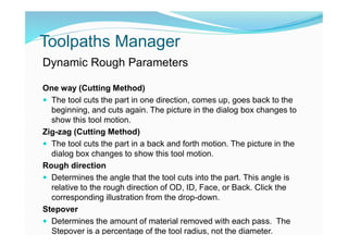 Toolpaths Manager
Dynamic Rough Parameters
One way (Cutting Method)
 The tool cuts the part in one direction, comes up, goes back to the
beginning, and cuts again. The picture in the dialog box changes to
show this tool motion.
Zig-zag (Cutting Method)
 The tool cuts the part in a back and forth motion. The picture in the
dialog box changes to show this tool motion.
Rough direction
 Determines the angle that the tool cuts into the part. This angle is
relative to the rough direction of OD, ID, Face, or Back. Click the
corresponding illustration from the drop-down.
Stepover
 Determines the amount of material removed with each pass. The
Stepover is a percentage of the tool radius, not the diameter.
 
