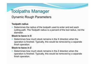 Toolpaths Manager
Dynamic Rough Parameters
Toolpath radius
 Determines the radius of the toolpath used to enter and exit each
cutting path. The Toolpath radius is a percent of the tool radius, not the
diameter.
Stock to leave in X
 Determines how much stock remains in the X direction when the
operation is finished. Typically, this would be removed by a separate
finish operation.
Stock to leave in Z
 Determines how much stock remains in the Z direction when the
operation is finished. Typically, this would be removed by a separate
finish operation.
 