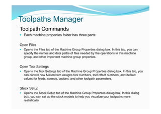 Toolpaths Manager
Toolpath Commands
 Each machine properties folder has three parts:
Open Files
 Opens the Files tab of the Machine Group Properties dialog box. In this tab, you can
specify the names and data paths of files needed by the operations in this machine
group, and other important machine group properties.
Open Tool Settings
 Opens the Tool Settings tab of the Machine Group Properties dialog box. In this tab, you
can control how Mastercam assigns tool numbers, tool offset numbers, and default
values for feeds, speeds, coolant, and other toolpath parameters.
Stock Setup
 Opens the Stock Setup tab of the Machine Group Properties dialog box. In this dialog
box, you can set up the stock models to help you visualize your toolpaths more
realistically.
 