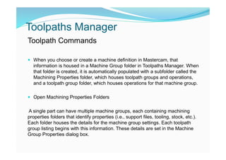 Toolpaths Manager
Toolpath Commands
 When you choose or create a machine definition in Mastercam, that
information is housed in a Machine Group folder in Toolpaths Manager. When
that folder is created, it is automatically populated with a subfolder called the
Machining Properties folder, which houses toolpath groups and operations,
and a toolpath group folder, which houses operations for that machine group.
 Open Machining Properties Folders
A single part can have multiple machine groups, each containing machining
properties folders that identify properties (i.e., support files, tooling, stock, etc.).
Each folder houses the details for the machine group settings. Each toolpath
group listing begins with this information. These details are set in the Machine
Group Properties dialog box.
 