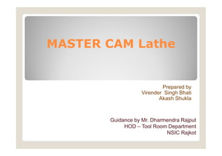 MASTER CAM Lathe
Prepared by
Virender Singh Bhati
Akash Shukla
Guidance by Mr. Dharmendra Rajput
HOD – Tool Room Department
NSIC Rajkot
 