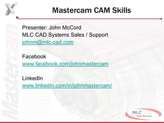 Mastercam CAM Skills
Presenter: John McCord
MLC CAD Systems Sales / Support
johnm@mlc-cad.com
Facebook
www.facebook.com/johnmastercam
LinkedIn
www.linkedin.com/in/johnmastercam/
 