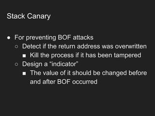 Stack Canary
● For preventing BOF attacks
○ Detect if the return address was overwritten
■ Kill the process if it has been tampered
○ Design a “indicator”
■ The value of it should be changed before
and after BOF occurred
 