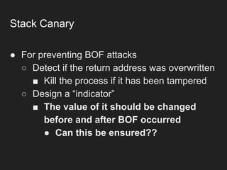 Stack Canary
● For preventing BOF attacks
○ Detect if the return address was overwritten
■ Kill the process if it has been tampered
○ Design a “indicator”
■ The value of it should be changed
before and after BOF occurred
● Can this be ensured??
 