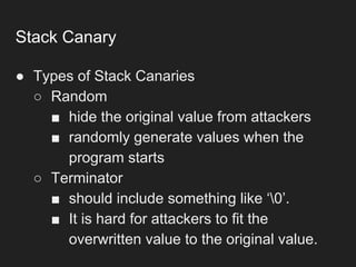 Stack Canary
● Types of Stack Canaries
○ Random
■ hide the original value from attackers
■ randomly generate values when the
program starts
○ Terminator
■ should include something like ‘0’.
■ It is hard for attackers to fit the
overwritten value to the original value.
 