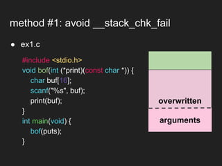 ● ex1.c
method #1: avoid __stack_chk_fail
overwritten
arguments
#include <stdio.h>
void bof(int (*print)(const char *)) {
char buf[16];
scanf("%s", buf);
print(buf);
}
int main(void) {
bof(puts);
}
 