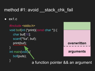● ex1.c
method #1: avoid __stack_chk_fail
overwritten
arguments
#include <stdio.h>
void bof(int (*print)(const char *)) {
char buf[16];
scanf("%s", buf);
print(buf);
}
int main(void) {
bof(puts);
}
a function pointer && an argument
 