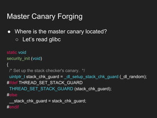 ● Where is the master canary located?
○ Let’s read glibc
Master Canary Forging
static void
security_init (void)
{
/* Set up the stack checker's canary. */
uintptr_t stack_chk_guard = _dl_setup_stack_chk_guard (_dl_random);
#ifdef THREAD_SET_STACK_GUARD
THREAD_SET_STACK_GUARD (stack_chk_guard);
#else
__stack_chk_guard = stack_chk_guard;
#endif
 