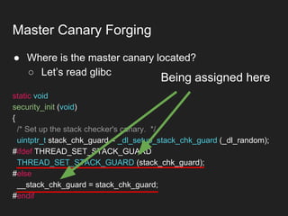 ● Where is the master canary located?
○ Let’s read glibc
Master Canary Forging
static void
security_init (void)
{
/* Set up the stack checker's canary. */
uintptr_t stack_chk_guard = _dl_setup_stack_chk_guard (_dl_random);
#ifdef THREAD_SET_STACK_GUARD
THREAD_SET_STACK_GUARD (stack_chk_guard);
#else
__stack_chk_guard = stack_chk_guard;
#endif
Being assigned here
 