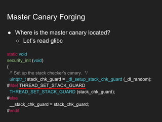 ● Where is the master canary located?
○ Let’s read glibc
Master Canary Forging
static void
security_init (void)
{
/* Set up the stack checker's canary. */
uintptr_t stack_chk_guard = _dl_setup_stack_chk_guard (_dl_random);
#ifdef THREAD_SET_STACK_GUARD
THREAD_SET_STACK_GUARD (stack_chk_guard);
#else
__stack_chk_guard = stack_chk_guard;
#endif
 