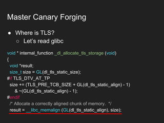 ● Where is TLS?
○ Let’s read glibc
Master Canary Forging
void * internal_function _dl_allocate_tls_storage (void)
{
void *result;
size_t size = GL(dl_tls_static_size);
#if TLS_DTV_AT_TP
size += (TLS_PRE_TCB_SIZE + GL(dl_tls_static_align) - 1)
& ~(GL(dl_tls_static_align) - 1);
#endif
/* Allocate a correctly aligned chunk of memory. */
result = __libc_memalign (GL(dl_tls_static_align), size);
 