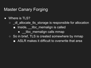 ● Where is TLS?
○ _dl_allocate_tls_storage is responsible for allocation
■ Inside, __libc_memalign is called
● __libc_memalign calls mmap
○ So in brief, TLS is created somewhere by mmap
■ ASLR makes it difficult to overwrite that area
Master Canary Forging
 