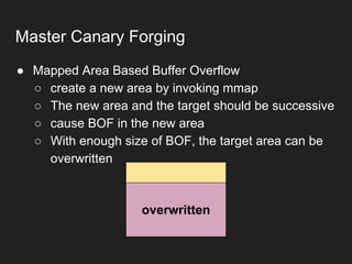 ● Mapped Area Based Buffer Overflow
○ create a new area by invoking mmap
○ The new area and the target should be successive
○ cause BOF in the new area
○ With enough size of BOF, the target area can be
overwritten
Master Canary Forging
overwritten
 