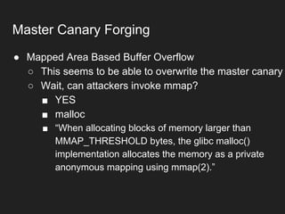 ● Mapped Area Based Buffer Overflow
○ This seems to be able to overwrite the master canary
○ Wait, can attackers invoke mmap?
■ YES
■ malloc
■ “When allocating blocks of memory larger than
MMAP_THRESHOLD bytes, the glibc malloc()
implementation allocates the memory as a private
anonymous mapping using mmap(2).”
Master Canary Forging
 
