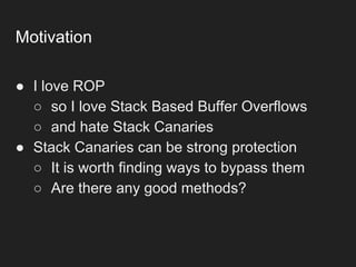 Motivation
● I love ROP
○ so I love Stack Based Buffer Overflows
○ and hate Stack Canaries
● Stack Canaries can be strong protection
○ It is worth finding ways to bypass them
○ Are there any good methods?
 