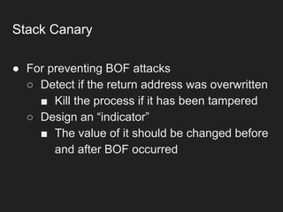 Stack Canary
● For preventing BOF attacks
○ Detect if the return address was overwritten
■ Kill the process if it has been tampered
○ Design an “indicator”
■ The value of it should be changed before
and after BOF occurred
 