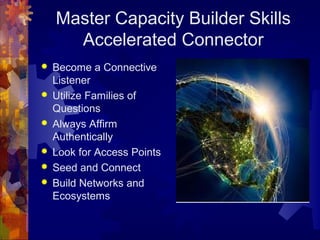 Master Capacity Builder Skills
Accelerated Connector
 Become a Connective
Listener
 Utilize Families of
Questions
 Always Affirm
Authentically
 Look for Access Points
 Seed and Connect
 Build Networks and
Ecosystems
 