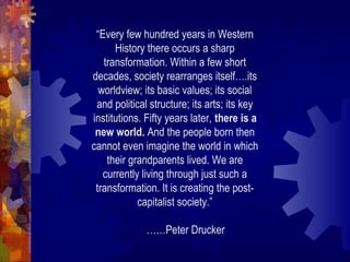 “Every few hundred years in Western
History there occurs a sharp
transformation. Within a few short
decades, society rearranges itself….its
worldview; its basic values; its social
and political structure; its arts; its key
institutions. Fifty years later, there is a
new world. And the people born then
cannot even imagine the world in which
their grandparents lived. We are
currently living through just such a
transformation. It is creating the post-
capitalist society.”
……Peter Drucker
 