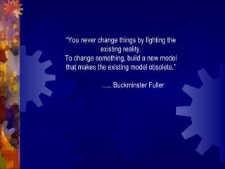 “You never change things by fighting the
existing reality.
To change something, build a new model
that makes the existing model obsolete.”
….. Buckminster Fuller
 