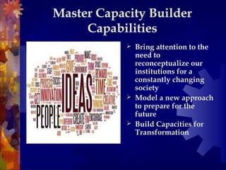 Master Capacity Builder
Capabilities
 Bring attention to the
need to
reconceptualize our
institutions for a
constantly changing
society
 Model a new approach
to prepare for the
future
 Build Capacities for
Transformation
 
 
 