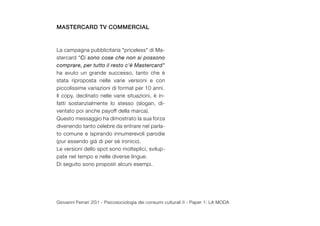 mastercard tv commercial


La campagna pubblicitaria "priceless" di Ma-
stercard "Ci sono cose che non si possono
comprare, per tutto il resto c'è Mastercard"
ha avuto un grande successo, tanto che è
stata riproposta nelle varie versioni e con
piccolissime variazioni di format per 10 anni.
Il copy, declinato nelle varie situazioni, è in-
fatti sostanzialmente lo stesso (slogan, di-
ventato poi anche payoff della marca).
Questo messaggio ha dimostrato la sua forza
divenendo tanto celebre da entrare nel parla-
to comune e ispirando innumerevoli parodie
(pur essendo già di per sè ironico).
Le versioni dello spot sono molteplici, svilup-
pate nel tempo e nelle diverse lingue.
Di seguito sono proposti alcuni esempi.




Giovanni Ferrari 2G1 - Psicosociologia dei consumi culturali II - Paper 1: LA MODA
 