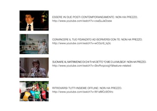 ESSERE IN DUE POSTI CONTEMPORANEAMENTE: NON HA PREZZO.
http://www.youtube.com/watch?v=csaSuJaOoew




CONVINCERE IL TUO FIDANZATO AD ISCRIVERSI CON TE: NON HA PREZZO.
http://www.youtube.com/watch?v=wCGzr9_Iq3c




SUONARE AL MATRIMONIO DI CHI TI HA DETTO "O ME O LA MUSICA": NON HA PREZZO.
http://www.youtube.com/watch?v=SkvRvqzoogY&feature=related




RITROVARSI TUTTI INSIEME OFFLINE: NON HA PREZZO.
http://www.youtube.com/watch?v=W1aMCc9OVro
 
