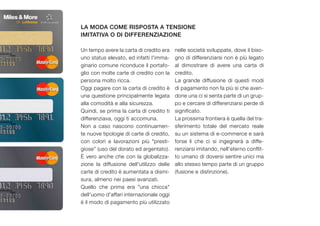 la moda come risposta a tensione
imitativa o di differenziazione

Un tempo avere la carta di credito era    nelle società sviluppate, dove il biso-
uno status elevato, ed infatti l'imma-    gno di differenziarsi non è più legato
ginario comune riconduce il portafo-      al dimostrare di avere una carta di
glio con molte carte di credito con la    credito.
persona molto ricca.                      La grande diffusione di questi modi
Oggi pagare con la carta di credito è     di pagamento non fa più si che aven-
una questione principalmente legata       done una ci si senta parte di un grup-
alla comodità e alla sicurezza.           po e cercare di differenziarsi perde di
Quindi, se prima la carta di credito ti   significato.
differenziava, oggi ti accomuna.          La prossima frontiera è quella del tra-
Non a caso nascono continuamen-           sferimento totale del mercato reale
te nuove tipologie di carte di credito,   su un sistema di e-commerce e sarà
con colori e lavorazioni più "presti-     forse li che ci si ingegnerà a diffe-
giose" (uso del dorato ed argentato).     renziarsi imitando, nell'eterno conflit-
È vero anche che con la globalizza-       to umano di doversi sentire unici ma
zione la diffusione dell'utilizzo delle   allo stesso tempo parte di un gruppo
carte di credito è aumentata a dismi-     (fusione e distinzione).
sura, almeno nei paesi avanzati.
Quello che prima era "una chicca"
dell'uomo d'affari internazionale oggi
è il modo di pagamento più utilizzato
 