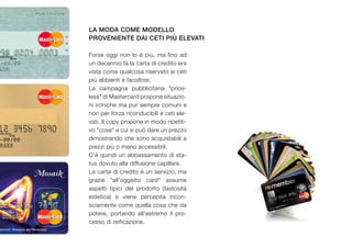 la moda come modello
proveniente dai ceti più elevati

Forse oggi non lo è più, ma fino ad
un decennio fa la carta di credito era
vista come qualcosa riservato ai ceti
più abbienti e facoltosi.
La campagna pubblicitaria "price-
less" di Mastercard propone situazio-
ni ironiche ma pur sempre comuni e
non per forza riconducibili e ceti ele-
vati. Il copy propone in modo ripetiti-
vo "cose" a cui si può dare un prezzo
dimostrando che sono acquistabili a
prezzi più o meno accessibili.
C'è quindi un abbassamento di sta-
tus dovuto alla diffusione capillare.
La carta di credito è un servizio, ma
grazie "all'oggetto card" assume
aspetti tipici del prodotto (fastosità
estetica) e viene percepita incon-
sciamente come quella cosa che da
potere, portando all'estremo il pro-
cesso di reificazione.
 