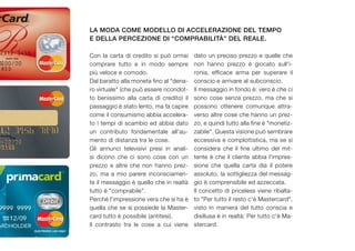 la moda come modello di accelerazione del tempo
e della percezione di “comprabilità” del reale.

Con la carta di credito si può ormai     dato un preciso prezzo e quelle che
comprare tutto e in modo sempre          non hanno prezzo è giocato sull'i-
più veloce e comodo.                     ronia, efficace arma per superare il
Dal baratto alla moneta fino al "dena-   conscio e arrivare al subconscio.
ro virtuale" (che può essere ricondot-   Il messaggio in fondo è: vero è che ci
to benissimo alla carta di credito) il   sono cose senza prezzo, ma che si
passaggio è stato lento, ma fa capire    possono ottenere comunque attra-
come il consumismo abbia accelera-       verso altre cose che hanno un prez-
to i tempi di scambio ed abbia dato      zo, e quindi tutto alla fine è "monetiz-
un contributo fondamentale all'au-       zabile". Questa visione può sembrare
mento di distanza tra le cose.           eccessiva e complottistica, ma se si
Gli annunci televisivi presi in anali-   considera che il fine ultimo del mit-
si dicono che ci sono cose con un        tente è che il cliente abbia l'impres-
prezzo e altre che non hanno prez-       sione che quella carta dia il potere
zo, ma a mio parere inconsciamen-        assoluto, la sottigliezza del messag-
te il messaggio è quello che in realtà   gio è comprensibile ed azzeccata.
tutto è "comprabile".                    Il concetto di priceless viene ribalta-
Perché l'impressione vera che si ha è    to "Per tutto il resto c'è Mastercard",
quella che se si possiede la Master-     visto in maniera del tutto conscia e
card tutto è possibile (antitesi).       disillusa è in realtà: Per tutto c'è Ma-
Il contrasto tra le cose a cui viene     stercard.
 