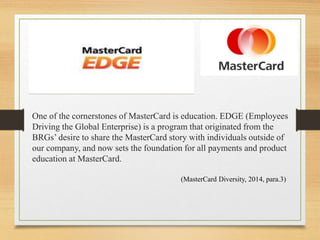 One of the cornerstones of MasterCard is education. EDGE (Employees
Driving the Global Enterprise) is a program that originated from the
BRGs’ desire to share the MasterCard story with individuals outside of
our company, and now sets the foundation for all payments and product
education at MasterCard.
(MasterCard Diversity, 2014, para.3)
 