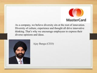 As a company, we believe diversity sits at the root of innovation.
Diversity of culture, experience and thought all drive innovative
thinking. That’s why we encourage employees to express their
diverse opinions and ideas.
Ajay Banga (CEO)
 