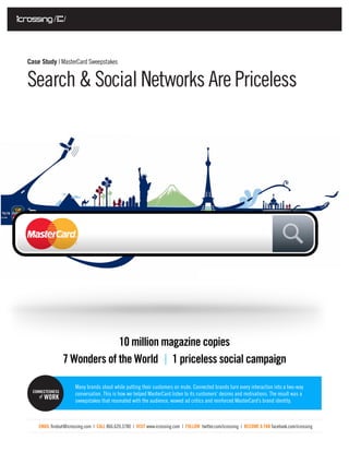 Case Study | MasterCard Sweepstakes


Search & Social Networks Are Priceless




                               10 million magazine copies
                  7 Wonders of the World 1 priceless social campaign

                      Many brands shout while putting their customers on mute. Connected brands turn every interaction into a two-way
  CONNECTEDNESS
                      conversation. This is how we helped MasterCard listen to its customers’ desires and motivations. The result was a
       WORK           sweepstakes that resonated with the audience, wowed ad critics and reinforced MasterCard’s brand identity.



    EMAIL findout@icrossing.com | CALL 866.620.3780 | VISIT www.icrossing.com | FOLLOW twitter.com/icrossing | BECOME A FAN facebook.com/icrossing
 